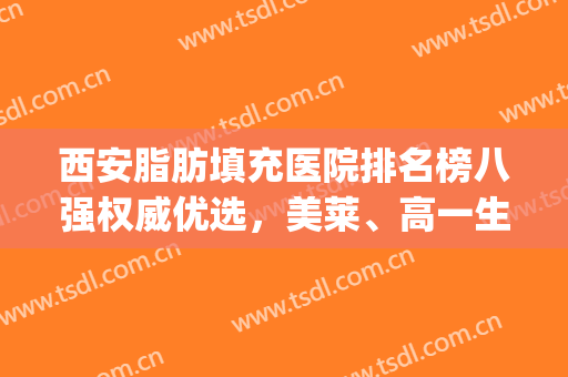 西安脂肪填充医院排名榜八强权威优选，美莱、高一生都上榜了(自体脂肪填充西安哪家医院好)
