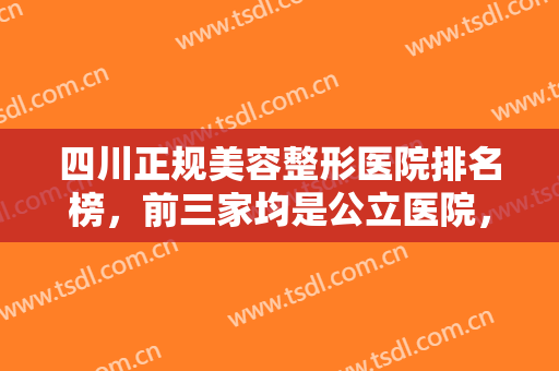 四川正规美容整形医院排名榜，前三家均是公立医院，技术靠谱值得信赖！