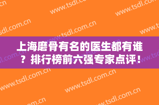 上海磨骨有名的医生都有谁？排行榜前六强专家点评！刘庆阳、章建林获赞