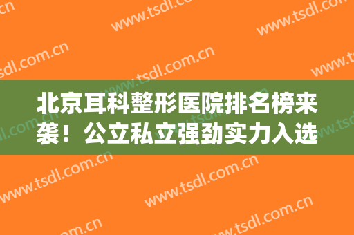 北京耳科整形医院排名榜来袭！公立私立强劲实力入选，术前必备~(北京耳部整形最好的医院)