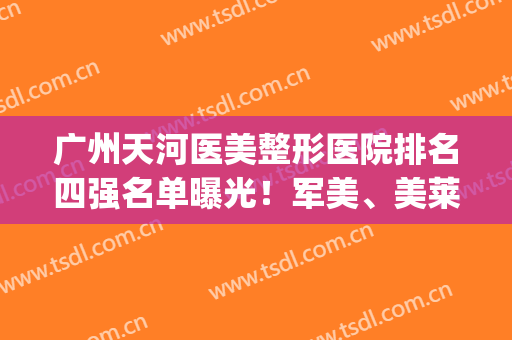广州天河医美整形医院排名四强名单曝光！军美、美莱先了解一下吧(广东医美整形医院排名)