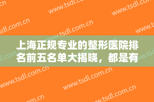 上海正规专业的整形医院排名前五名单大揭晓，都是有技术实力出圈的医院!