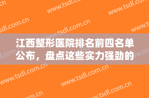 江西整形医院排名前四名单公布，盘点这些实力强劲的医院，来看看有你pick的医院吗