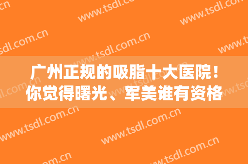 广州正规的吸脂十大医院！你觉得曙光、军美谁有资格排NO.1？(广州曙光哪个医生吸脂比较好)