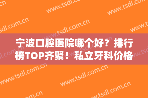 宁波口腔医院哪个好？排行榜TOP齐聚！私立牙科价格便宜又好(宁波最好的口腔医院哪几家)