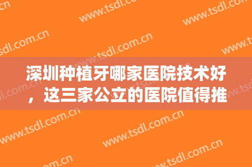 深圳种植牙哪家医院技术好，这三家公立的医院值得推荐与信赖！(深圳哪家医院植牙技术最好)