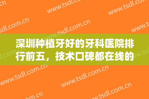 深圳种植牙好的牙科医院排行前五，技术口碑都在线的这几家医院！(深圳市种植牙哪个医生比较好)
