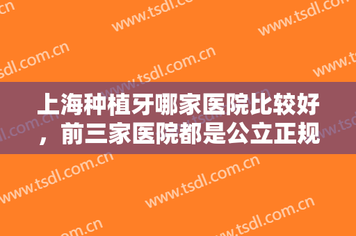 上海种植牙哪家医院比较好，前三家医院都是公立正规靠谱的实力派医院！