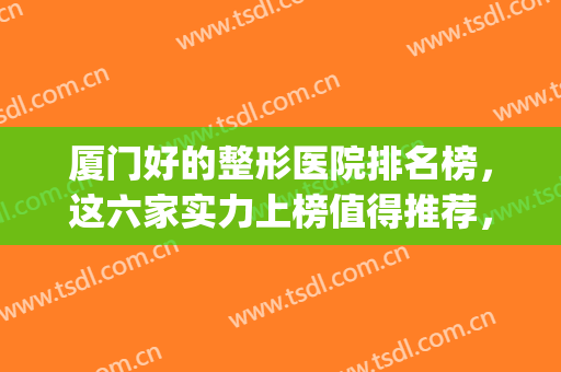 厦门好的整形医院排名榜，这六家实力上榜值得推荐，快来看一看吧！(厦门整容医院十大排名)