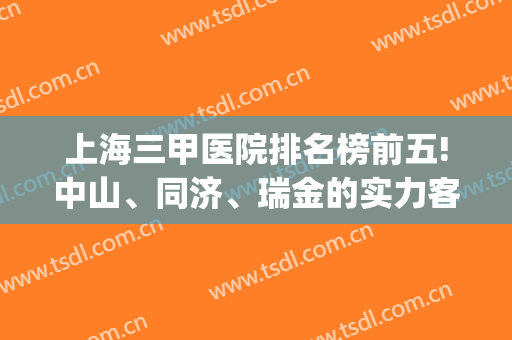 上海三甲医院排名榜前五!中山、同济、瑞金的实力客观真实告诉你！(上海三甲医院前十名)