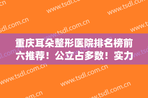 重庆耳朵整形医院排名榜前六推荐！公立占多数！实力靠谱且技术专业(重庆耳科比较好的医院)