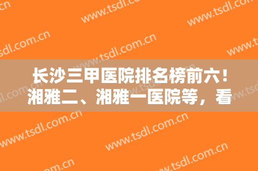 长沙三甲医院排名榜前六！湘雅二、湘雅一医院等，看过之后果断收藏了