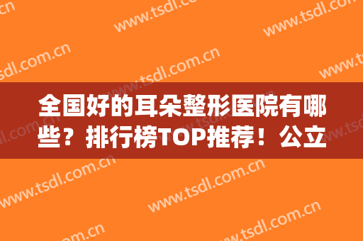全国好的耳朵整形医院有哪些？排行榜TOP推荐！公立私立侧重点不同(耳部整形医院排行)