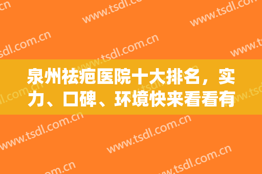 泉州祛疤医院十大排名，实力、口碑、环境快来看看有你pick的医院吗(泉州专业去疤是哪家)