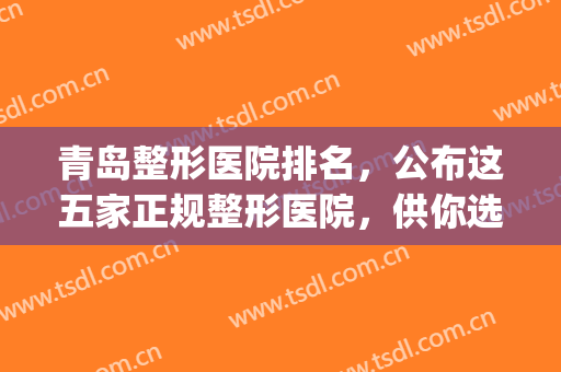 青岛整形医院排名，公布这五家正规整形医院，供你选择！(青岛整形医院排名前三的)