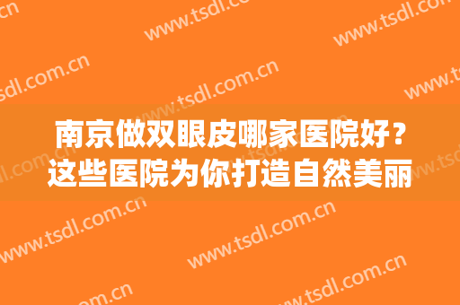 南京做双眼皮哪家医院好？这些医院为你打造自然美丽双眼皮~(南京割双眼皮比较好的医院)