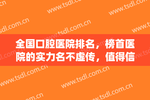 全国口腔医院排名，榜首医院的实力名不虚传，值得信赖！(全国最好的口腔医院前十名)