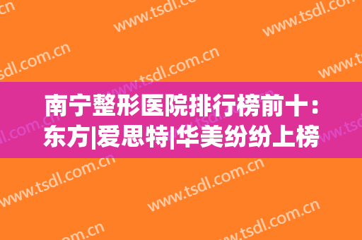 南宁整形医院排行榜前十：东方|爱思特|华美纷纷上榜，有你熟悉的吗？(南宁正规整形医院排名)