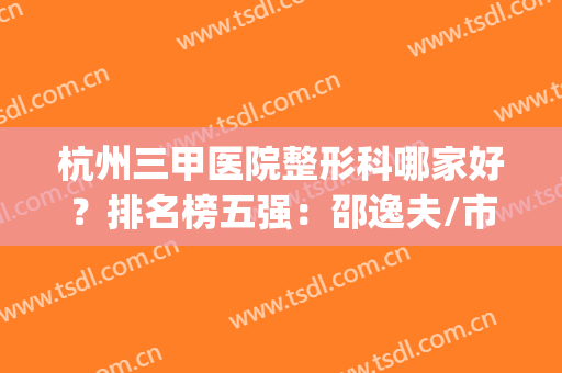 杭州三甲医院整形科哪家好？排名榜五强：邵逸夫/市二医院深入揭晓(浙江杭州整形三甲医院)
