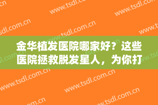 金华植发医院哪家好？这些医院拯救脱发星人，为你打造茂密秀发~(金华植发哪里好)