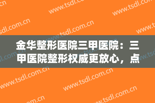 金华整形医院三甲医院：三甲医院整形权威更放心，点击查收名单~(金华有没有三甲医院有整形科)