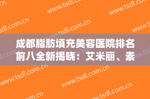 成都脂肪填充美容医院排名前八全新揭晓：艾米丽、素美高人气大比拼(成都口碑好的脂肪填充医院)