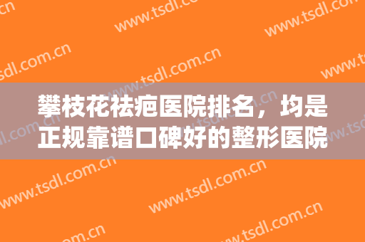 攀枝花祛疤医院排名，均是正规靠谱口碑好的整形医院!(攀枝花唯美整形医院)