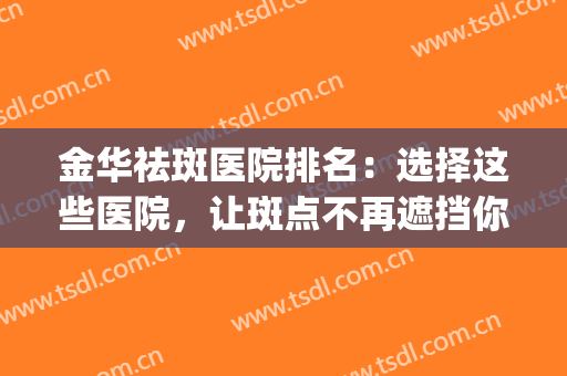 金华祛斑医院排名：选择这些医院，让斑点不再遮挡你的美丽！(金华人民医院祛斑怎么样)