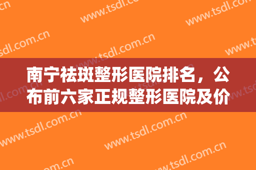 南宁祛斑整形医院排名，公布前六家正规整形医院及价目表！(南宁祛斑医院哪家好)