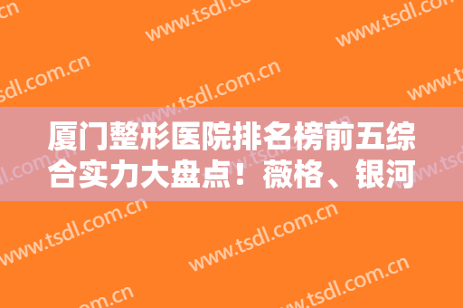 厦门整形医院排名榜前五综合实力大盘点！薇格、银河等私立医美口碑爆了