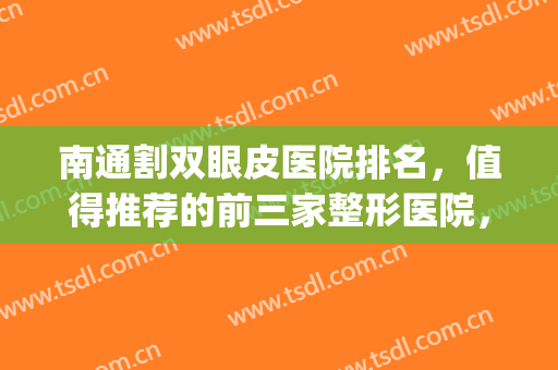 南通割双眼皮医院排名，值得推荐的前三家整形医院，建议收藏！(南通哪家医院做双眼皮最好)
