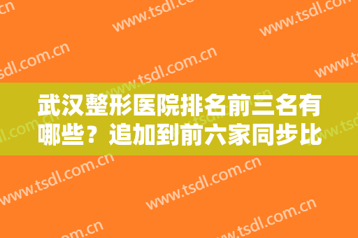 武汉整形医院排名前三名有哪些？追加到前六家同步比较！PK名单不会失望！