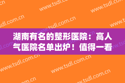 湖南有名的整形医院：高人气医院名单出炉！值得一看(湖南整形医院排行)
