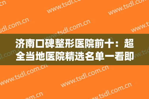 济南口碑整形医院前十：超全当地医院精选名单一看即知！(济南有几家整形医院)