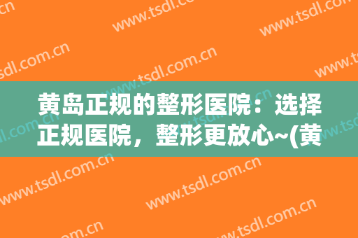 黄岛正规的整形医院：选择正规医院，整形更放心~(黄岛整形医院有哪些)