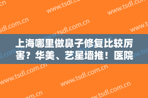 上海哪里做鼻子修复比较厉害？华美、艺星墙推！医院排行榜前五技术出挑任选