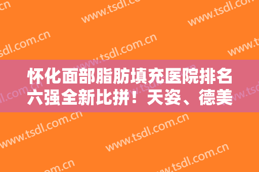 怀化面部脂肪填充医院排名六强全新比拼！天姿、德美谁是你心中的TOP1