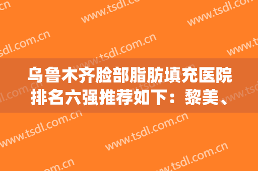 乌鲁木齐脸部脂肪填充医院排名六强推荐如下：黎美、华美谁做的更好(脂肪填充脸部哪家医院最好)
