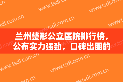 兰州整形公立医院排行榜，公布实力强劲，口碑出圈的这四家公立整形医院！