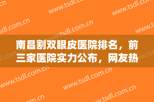 南昌割双眼皮医院排名，前三家医院实力公布，网友热门推荐!(南昌割双眼皮比较好的医院)