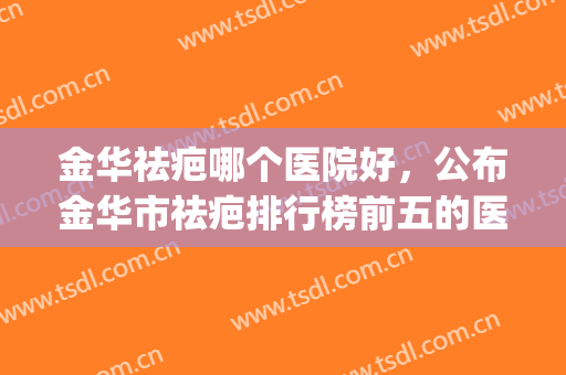 金华祛疤哪个医院好，公布金华市祛疤排行榜前五的医院!(金华最好的美容医院)