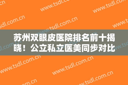 苏州双眼皮医院排名前十揭晓！公立私立医美同步对比！口碑实力出炉！