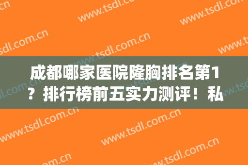成都哪家医院隆胸排名第1？排行榜前五实力测评！私立医美技术专业(成都隆胸哪家医院最好)