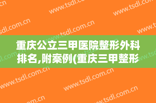重庆公立三甲医院整形外科排名,附案例(重庆三甲整形医院排名前十)