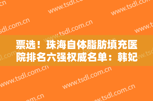 票选！珠海自体脂肪填充医院排名六强权威名单：韩妃、美南华当地人常去