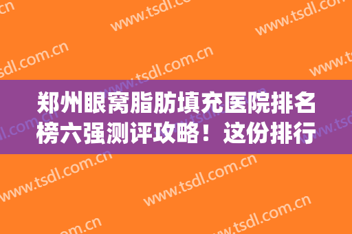 郑州眼窝脂肪填充医院排名榜六强测评攻略！这份排行名单比看~(郑州自体脂肪填充医院排名)