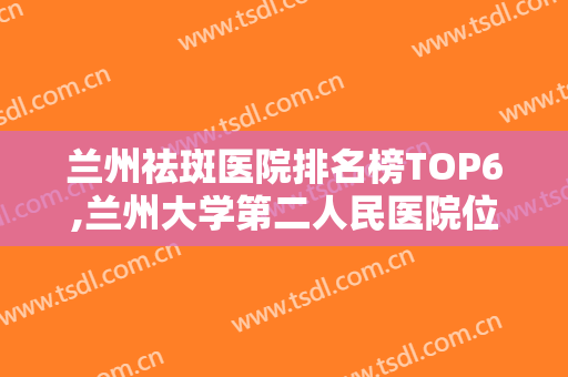 兰州祛斑医院排名榜TOP6,兰州大学第二人民医院位于榜首,内有医院测评和价目表!