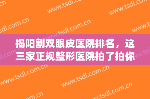 揭阳割双眼皮医院排名，这三家正规整形医院拍了拍你~~(广东揭阳割双眼皮哪家医院好)