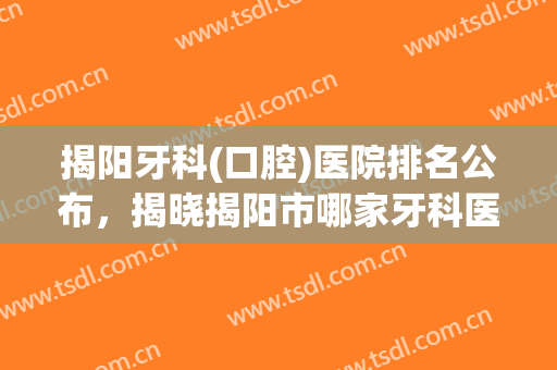 揭阳牙科(口腔)医院排名公布，揭晓揭阳市哪家牙科医院更靠谱!
