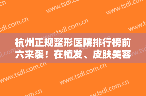 杭州正规整形医院排行榜前六来袭！在植发、皮肤美容等全面揭晓实力！